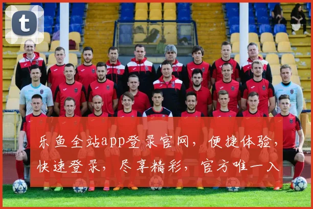 乐鱼全站app登录官网，便捷体验，快速登录，尽享精彩，官方唯一入口，不容错过