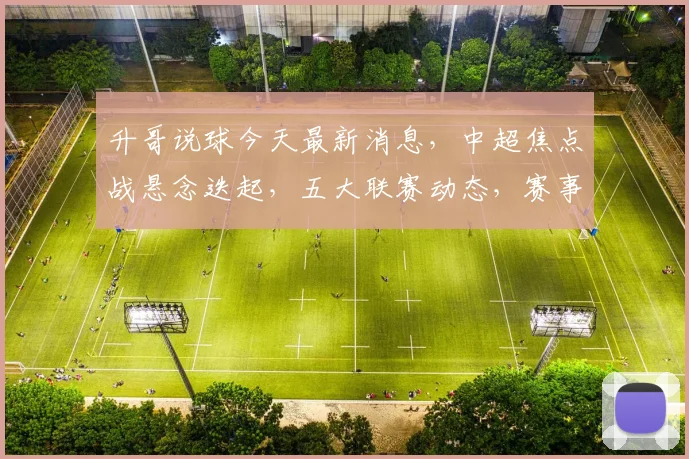 升哥说球今天最新消息，中超焦点战悬念迭起，五大联赛动态，赛事前瞻三重奏