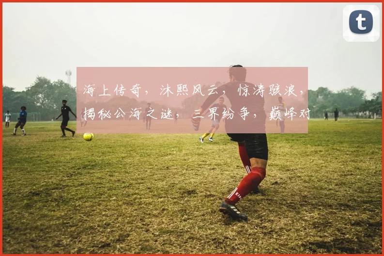 海上传奇，沐熙风云，惊涛骇浪，揭秘公海之谜，三界纷争，巅峰对决，一网打尽