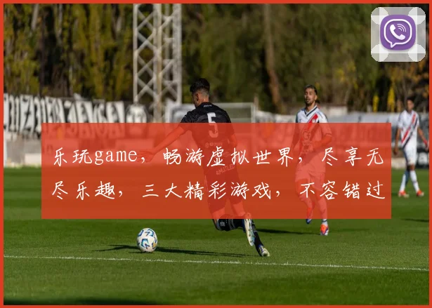 乐玩game，畅游虚拟世界，尽享无尽乐趣，三大精彩游戏，不容错过，必玩推荐