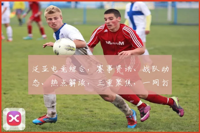 泛亚电竞综合，赛事资讯、战队动态、热点解读，三重聚焦，一网打尽